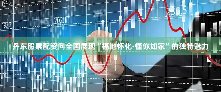 丹东股票配资向全国展现“福地怀化·懂你如家”的独特魅力