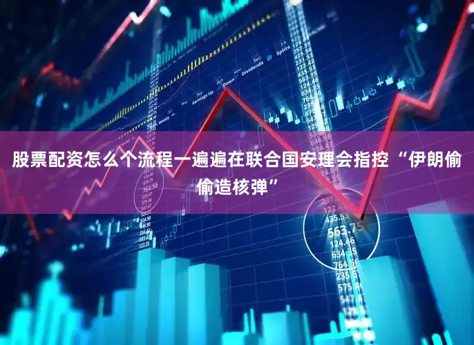 股票配资怎么个流程一遍遍在联合国安理会指控 “伊朗偷偷造核弹”
