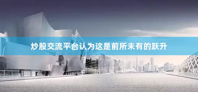 炒股交流平台认为这是前所未有的跃升