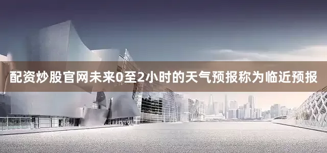 配资炒股官网未来0至2小时的天气预报称为临近预报