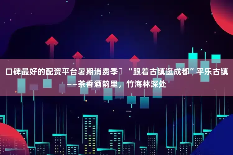 口碑最好的配资平台暑期消费季㊽“跟着古镇逛成都”平乐古镇——茶香酒韵里，竹海林深处