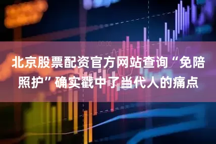 北京股票配资官方网站查询“免陪照护”确实戳中了当代人的痛点