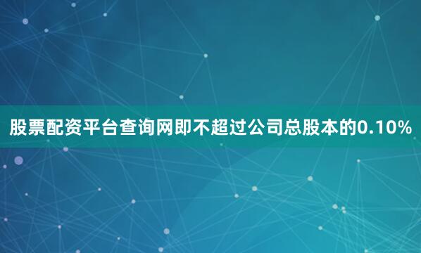 股票配资平台查询网即不超过公司总股本的0.10%