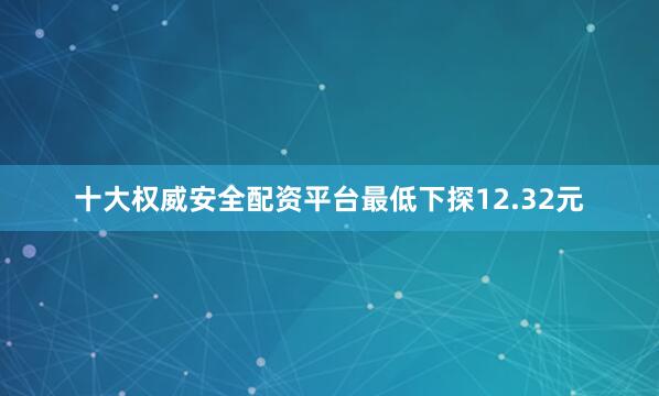 十大权威安全配资平台最低下探12.32元
