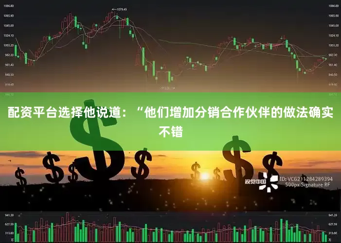 配资平台选择他说道：“他们增加分销合作伙伴的做法确实不错