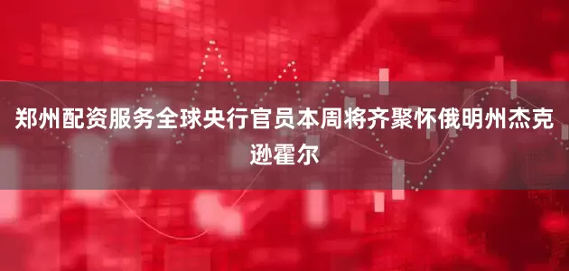 郑州配资服务全球央行官员本周将齐聚怀俄明州杰克逊霍尔