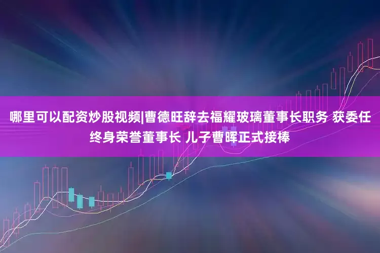 哪里可以配资炒股视频|曹德旺辞去福耀玻璃董事长职务 获委任终身荣誉董事长 儿子曹晖正式接棒