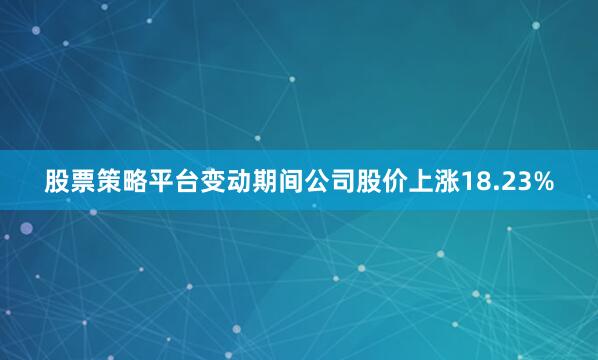 股票策略平台变动期间公司股价上涨18.23%